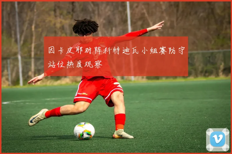 因卡皮耶对阵科特迪瓦小组赛防守站位热度观察