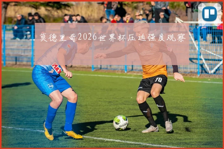 莫德里奇2026世界杯压迫强度观察