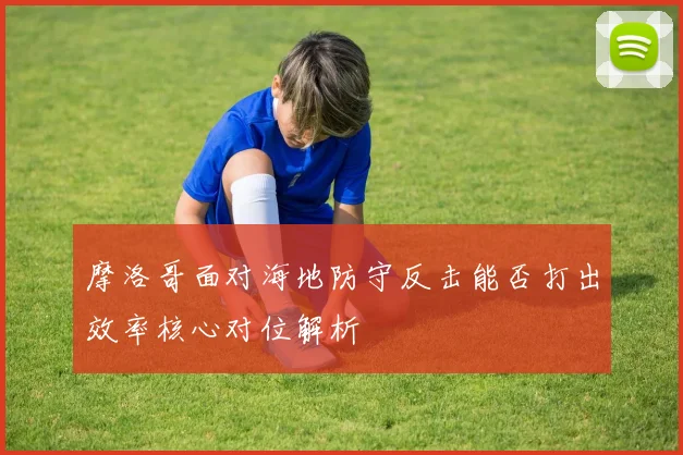 摩洛哥面对海地防守反击能否打出效率核心对位解析