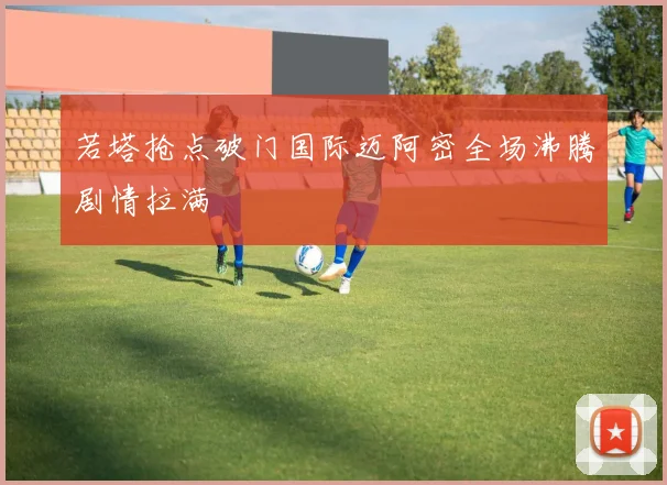 若塔抢点破门国际迈阿密全场沸腾剧情拉满