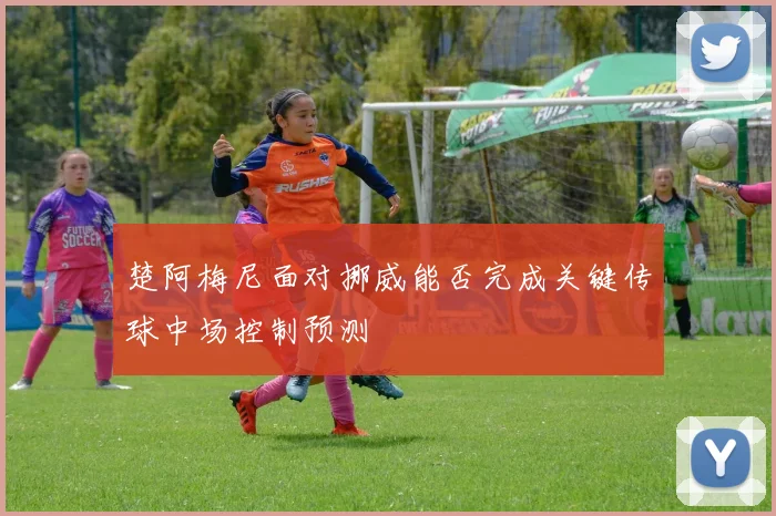 楚阿梅尼面对挪威能否完成关键传球中场控制预测
