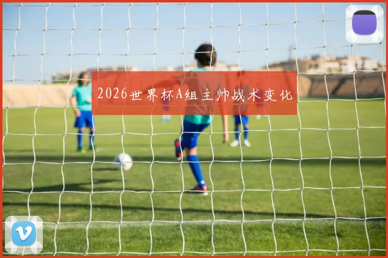 2026世界杯A组主帅战术变化