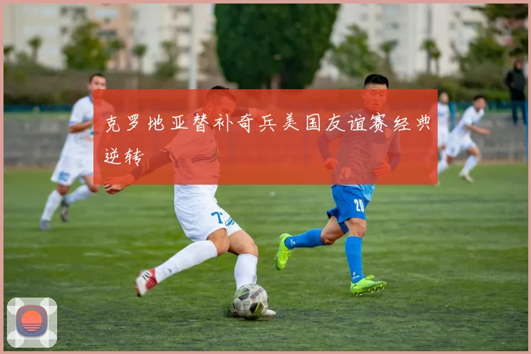 克罗地亚替补奇兵美国友谊赛经典逆转