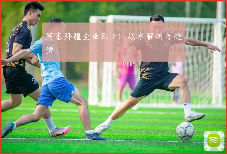 阿塞拜疆全面压上:战术解析与趋势
