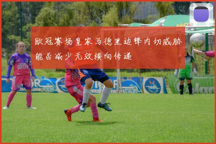 欧冠赛场皇家马德里边锋内切威胁能否减少无效横向传递