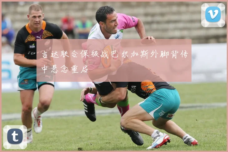 吉达联合保级战巴尔加斯外脚背传中悬念重启