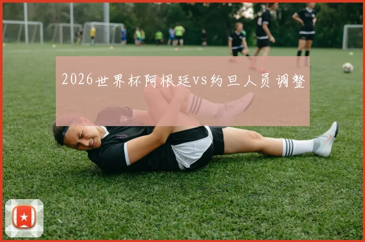 2026世界杯阿根廷vs约旦人员调整