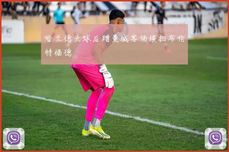 哈兰德头球后蹭曼城客场横扫布伦特福德