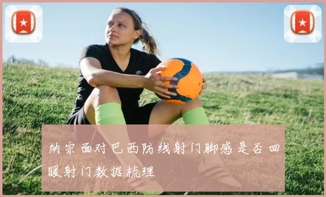 纳宗面对巴西防线射门脚感是否回暖射门数据梳理