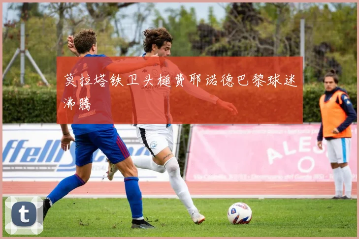 莫拉塔铁卫头槌费耶诺德巴黎球迷沸腾