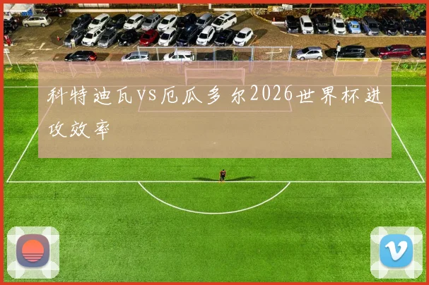 科特迪瓦vs厄瓜多尔2026世界杯进攻效率