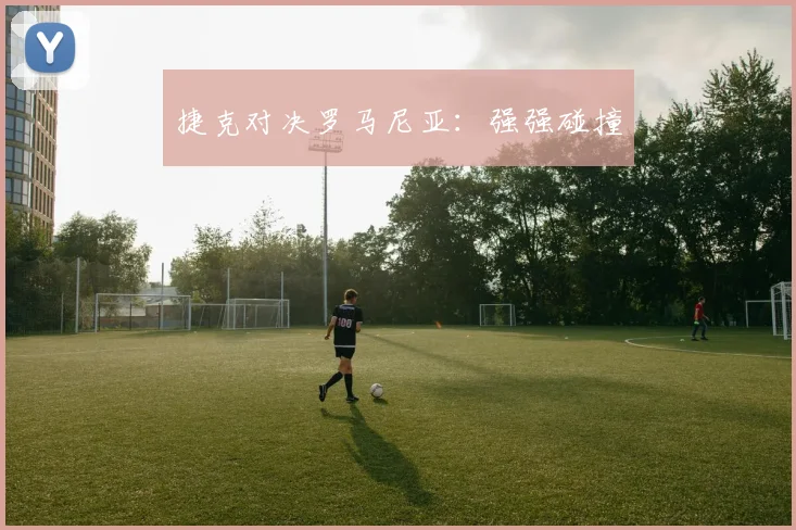 捷克对决罗马尼亚：强强碰撞