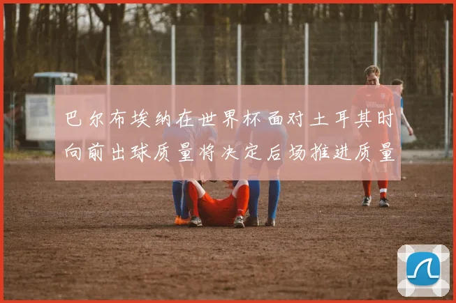 巴尔布埃纳在世界杯面对土耳其时向前出球质量将决定后场推进质量