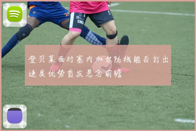 登贝莱面对塞内加尔防线能否打出速度优势首发悬念前瞻