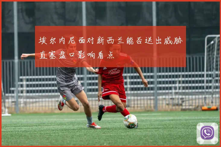 埃尔内尼面对新西兰能否送出威胁直塞盘口影响看点