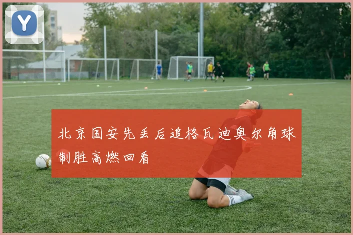 北京国安先丢后追格瓦迪奥尔角球制胜高燃回看