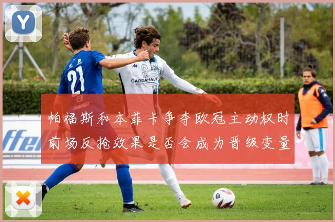 帕福斯和本菲卡争夺欧冠主动权时前场反抢效果是否会成为晋级变量