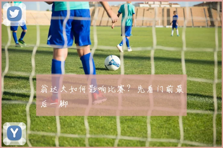 翁达夫如何影响比赛？先看门前最后一脚