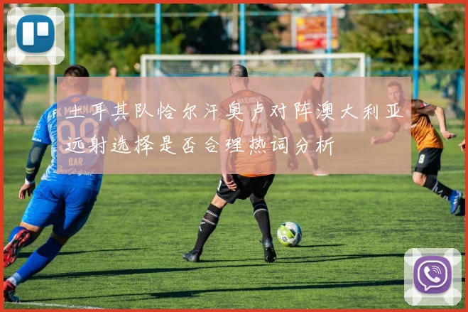 土耳其队恰尔汗奥卢对阵澳大利亚远射选择是否合理热词分析