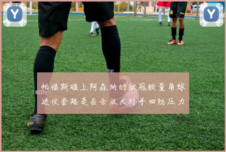 帕福斯碰上阿森纳的欧冠较量角球进攻套路是否会放大对手回防压力