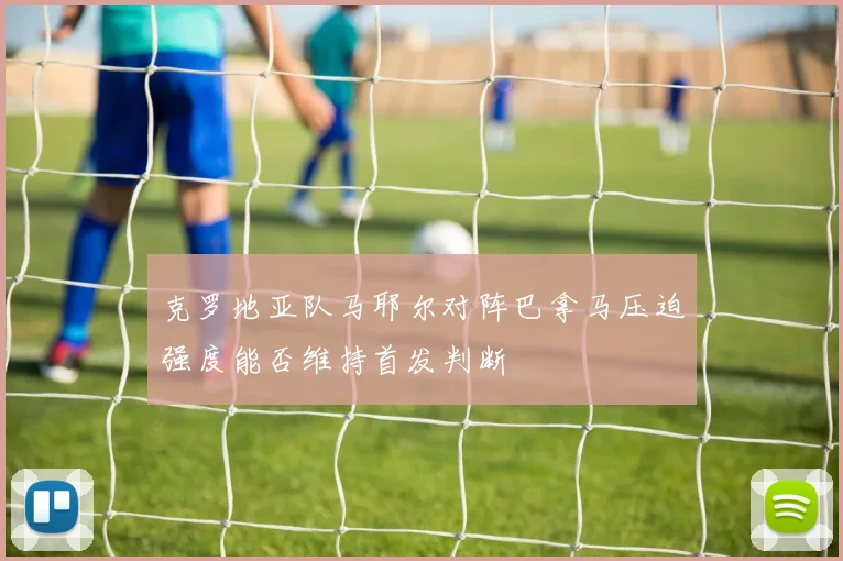 克罗地亚队马耶尔对阵巴拿马压迫强度能否维持首发判断
