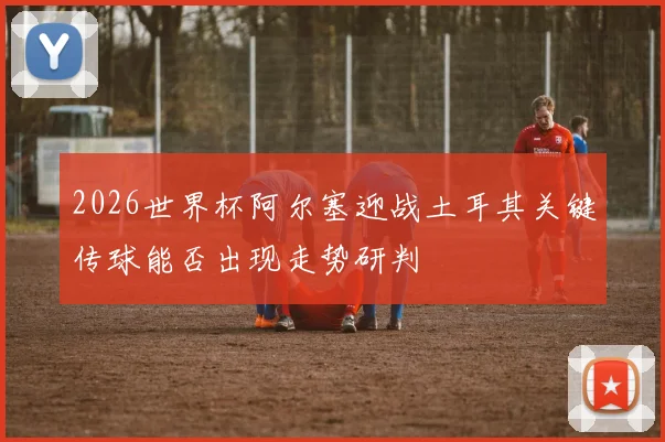 2026世界杯阿尔塞迎战土耳其关键传球能否出现走势研判