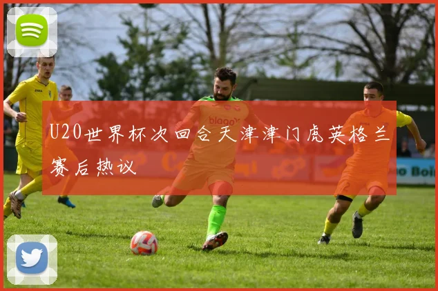 U20世界杯次回合天津津门虎英格兰赛后热议