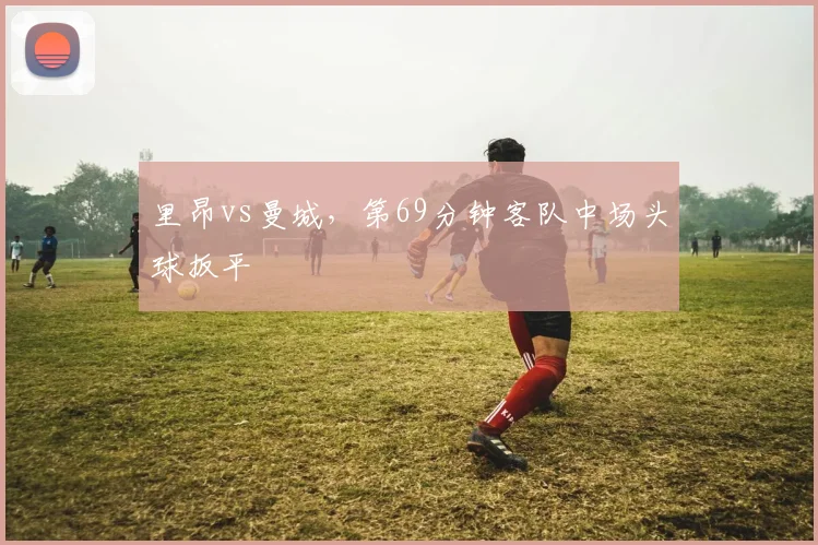里昂vs曼城，第69分钟客队中场头球扳平