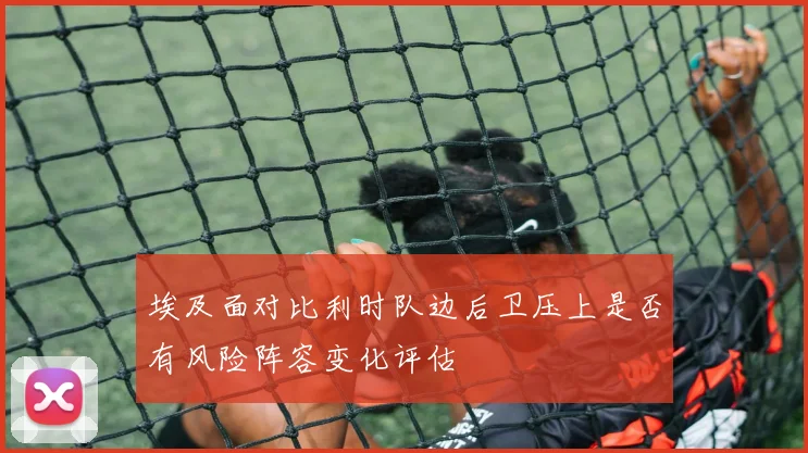 埃及面对比利时队边后卫压上是否有风险阵容变化评估