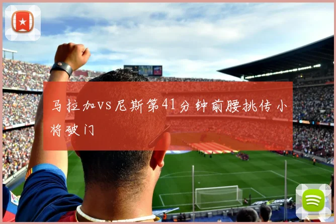 马拉加vs尼斯第41分钟前腰挑传小将破门
