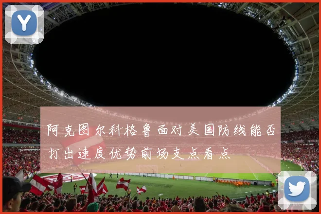 阿克图尔科格鲁面对美国防线能否打出速度优势前场支点看点
