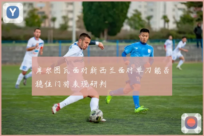 库尔图瓦面对新西兰面对单刀能否稳住门将表现研判