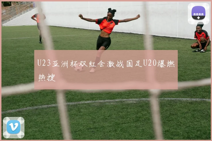 U23亚洲杯双红会激战国足U20爆燃热搜